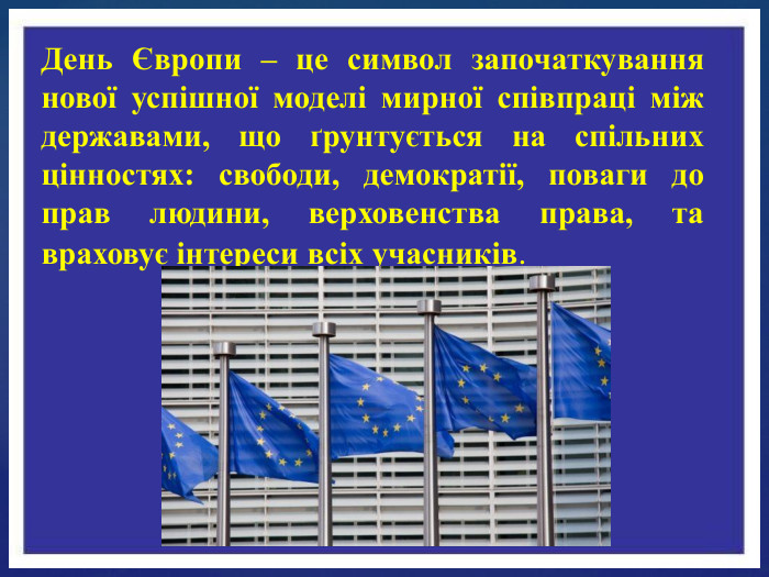 День Європи – це символ започаткування нової успішної моделі мирної співпраці між державами, що ґрунтується на спільних цінностях: свободи, демократії, поваги до прав людини, верховенства права, та враховує інтереси всіх учасників.