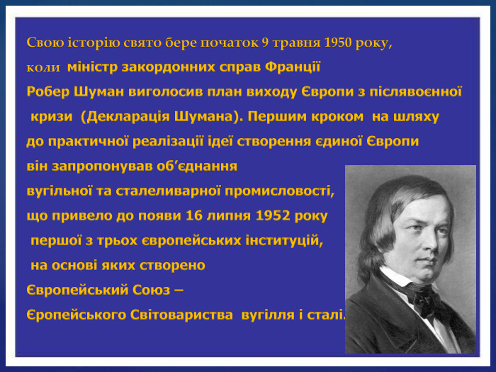 Свою історію свято бере початок 9 травня 1950 року, коли міністр закордонних справ Франції Робер Шуман виголосив план виходу Європи з післявоєнної кризи (Декларація Шумана). Першим кроком на шляху до практичної реалізації ідеї створення єдиної Європи він запропонував об’єднання вугільної та сталеливарної промисловості, що привело до появи 16 липня 1952 року першої з трьох європейських інституцій, на основі яких створено Європейський Союз – Єропейського Світовариства вугілля і сталі.