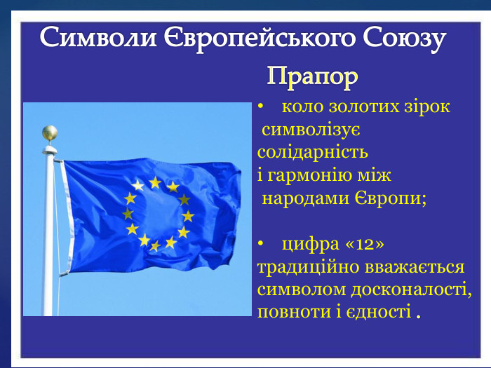 Символи Європейського Союзу. Прапор коло золотих зірок символізує солідарність і гармонію між народами Європи;цифра «12» традиційно вважається символом досконалості, повноти і єдності .