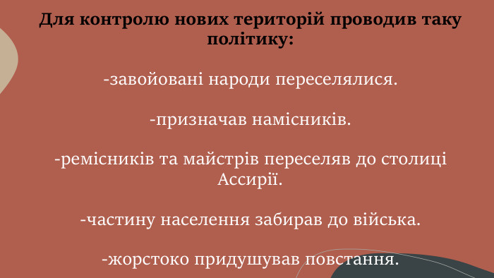 Для контролю нових територій проводив таку політику:-завойовані народи переселялися.-призначав намісників.-ремісників та майстрів переселяв до столиці Ассирії.-частину населення забирав до війська.-жорстоко придушував повстання.