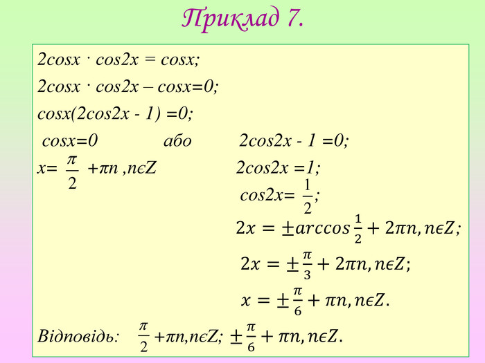 Приклад 7.2cosx · cos2x = cosx;2cosx · cos2x – cosx=0;cosx(2cos2x - 1) =0; cosx=0 або 2cos2x - 1 =0;x= +πn ,nєZ 2cos2x =1; cos2x= ;         2𝑥=±𝑎𝑟𝑐𝑐𝑜𝑠12+2𝜋𝑛,𝑛𝜖𝑍; 2𝑥=±𝜋3+2𝜋𝑛,𝑛𝜖𝑍; 𝑥=±𝜋6+𝜋𝑛,𝑛𝜖𝑍. Відповідь: +πn,nєZ; ±𝜋6+𝜋𝑛,𝑛𝜖𝑍.  