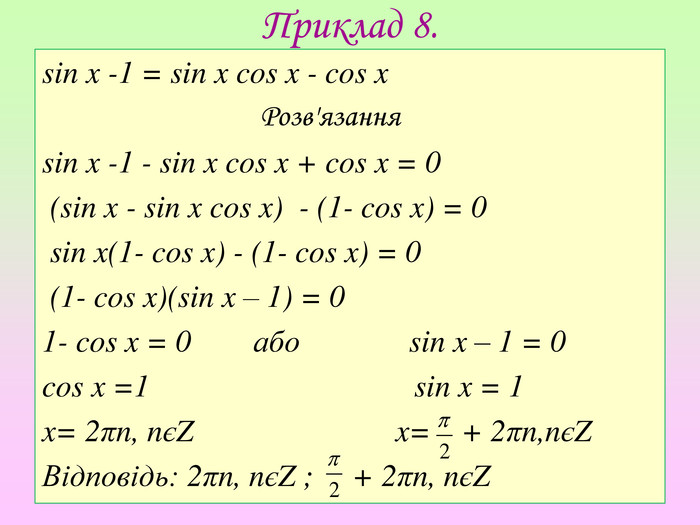 Приклад 8.sin x -1 = sin x cos x - cos x Розв'язанняsin x -1 - sin x cos x + cos x = 0 (sin x - sin x cos x) - (1- cos x) = 0 sin x(1- cos x) - (1- cos x) = 0 (1- cos x)(sin x – 1) = 01- cos x = 0 або sin x – 1 = 0cos x =1 sin x = 1x= 2πn, nєZ x= + 2πn,nєZ Відповідь: 2πn, nєZ ; + 2πn, nєZ 