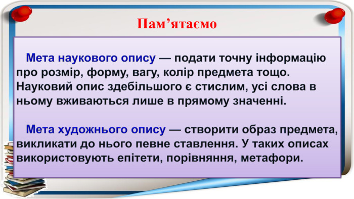  Мета наукового опису — подати точну інформацію про розмір, форму, вагу, колір предмета тощо. Науковий опис здебільшого є стислим, усі слова в ньому вживаються лише в прямому значенні. Мета художнього опису — створити образ предмета, викликати до нього певне ставлення. У таких описах використовують епітети, порівняння, метафори. Пам’ятаємо