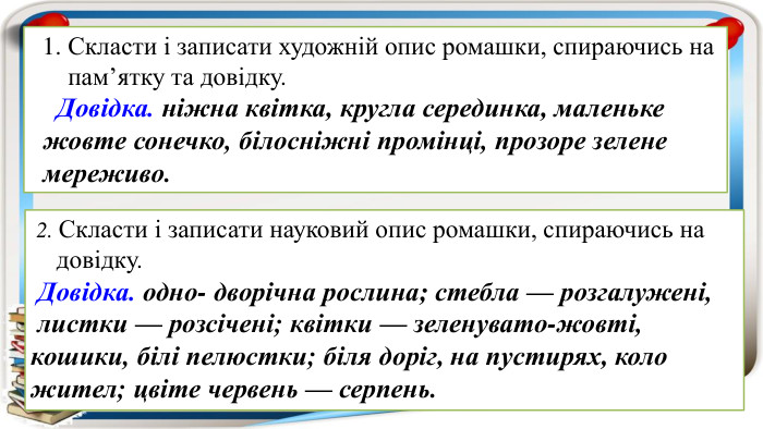  1. Скласти і записати художній опис ромашки, спираючись на пам’ятку та довідку. Довідка. ніжна квітка, кругла серединка, маленьке жовте сонечко, білосніжні промінці, прозоре зелене мереживо. 2. Скласти і записати науковий опис ромашки, спираючись на довідку. Довідка. одно- дворічна рослина; стебла — розгалужені, листки — розсічені; квітки — зеленувато-жовті, кошики, білі пелюстки; біля доріг, на пустирях, коло жител; цвіте червень — серпень.