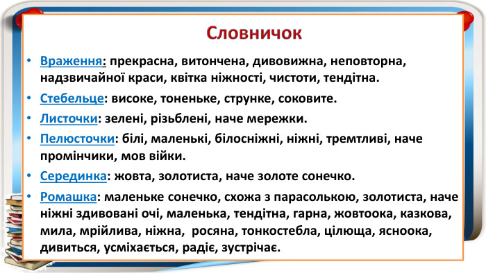 Враження: прекрасна, витончена, дивовижна, неповторна, надзвичайної краси, квітка ніжності, чистоти, тендітна. Стебельце: високе, тоненьке, струнке, соковите. Листочки: зелені, різьблені, наче мережки. Пелюсточки: білі, маленькі, білосніжні, ніжні, тремтливі, наче промінчики, мов війки. Серединка: жовта, золотиста, наче золоте сонечко. Ромашка: маленьке сонечко, схожа з парасолькою, золотиста, наче ніжні здивовані очі, маленька, тендітна, гарна, жовтоока, казкова, мила, мрійлива, ніжна, росяна, тонкостебла, цілюща, ясноока, дивиться, усміхається, радіє, зустрічає. Словничок