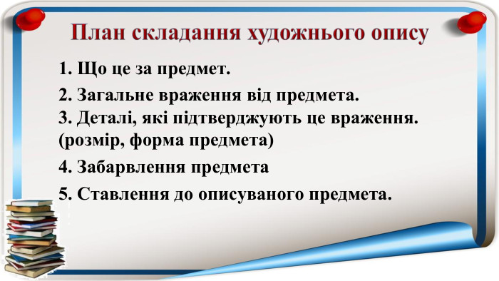 План складання художнього опису1. Що це за предмет.2. Загальне враження від предмета.3. Деталі, які підтверджують це враження. (розмір, форма предмета)4. Забарвлення предмета5. Ставлення до описуваного предмета.