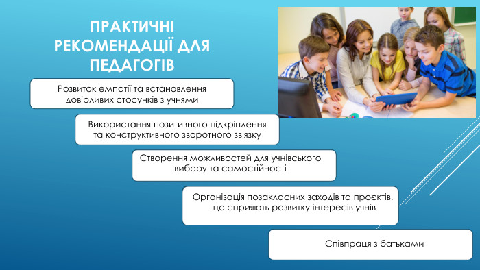 ПРАКТИЧНІ РЕКОМЕНДАЦІЇ ДЛЯ ПЕДАГОГІВРозвиток емпатії та встановлення довірливих стосунків з учнями. Використання позитивного підкріплення та конструктивного зворотного зв'язку. Створення можливостей для учнівського вибору та самостійностіОрганізація позакласних заходів та проєктів, що сприяють розвитку інтересів учнів. Співпраця з батьками