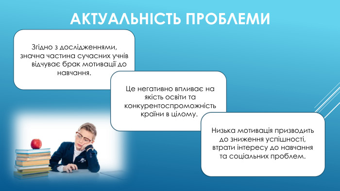 АКТУАЛЬНІСТЬ ПРОБЛЕМИЗгідно з дослідженнями, значна частина сучасних учнів відчуває брак мотивації до навчання. Це негативно впливає на якість освіти та конкурентоспроможність країни в цілому.. Низька мотивація призводить до зниження успішності, втрати інтересу до навчання та соціальних проблем.