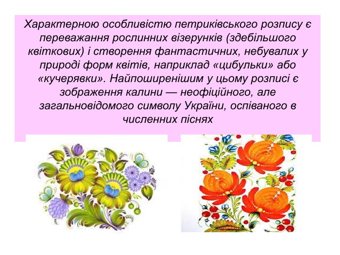 Характерною особливістю петриківського розпису є переважання рослинних візерунків (здебільшого квіткових) і створення фантастичних, небувалих у природі форм квітів, наприклад «цибульки» або «кучерявки». Найпоширенішим у цьому розписі є зображення калини — неофіційного, але загальновідомого символу України, оспіваного в численних піснях 