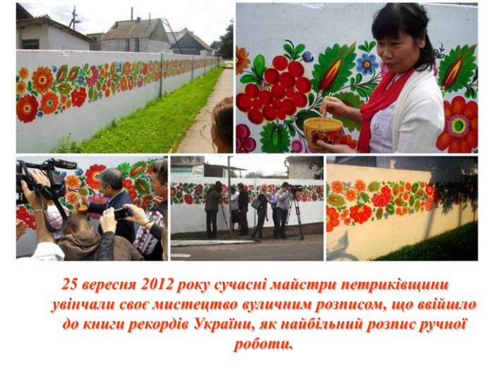 25 вересня 2012 року сучасні майстри петриківщини увінчали своє мистецтво вуличним розписом, що ввійшло до книги рекордів України, як найбільний розпис ручної роботи. 