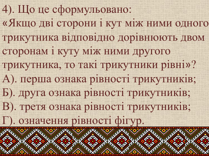 4). Що це сформульовано: «Якщо дві сторони і кут між ними одного трикутника відповідно дорівнюють двом сторонам і куту між ними другого трикутника, то такі трикутники рівні»?А). перша ознака рівності трикутників; Б). друга ознака рівності трикутників; В). третя ознака рівності трикутників; Г). означення рівності фігур.