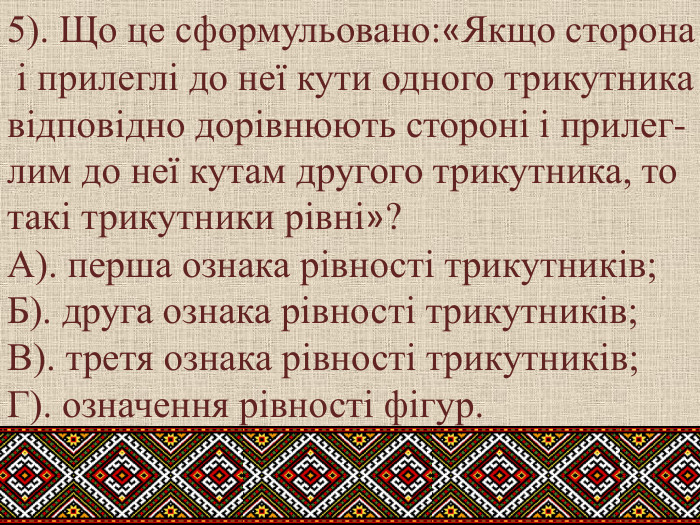 5). Що це сформульовано:«Якщо сторона і прилеглі до неї кути одного трикутникавідповідно дорівнюють стороні і прилег-лим до неї кутам другого трикутника, тотакі трикутники рівні»?А). перша ознака рівності трикутників; Б). друга ознака рівності трикутників; В). третя ознака рівності трикутників; Г). означення рівності фігур.