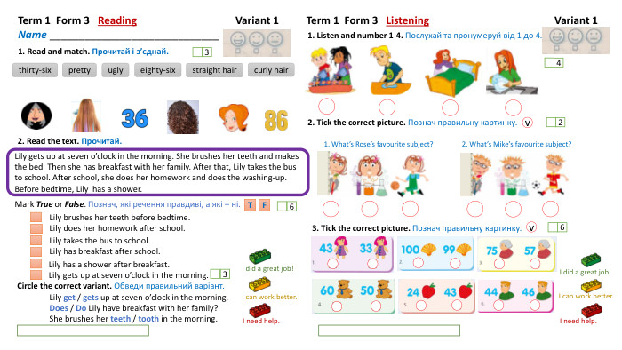Term 1 Form 3 Reading Variant 1 Name _____________________________1. Read and match. Прочитай і з’єднай.thirty-sixprettyuglyeighty-sixstraight hair2. Read the text. Прочитай. Lily brushes her teeth before bedtime. Lily does her homework after school. Lily takes the bus to school. Lily has breakfast after school. Lily has a shower after breakfast. Lily gets up at seven o’clock in the morning. Circle the correct variant. Обведи правильний варіант. Tcurly hair363 Term 1 Form 3 Listening Variant 1 I need help. I did a great job!I can work better. I need help. I can work better. I did a great job!1. Listen and number 1-4. Послухай та пронумеруй від 1 до 4.423. Tick the correct picture. Познач правильну картинку. 6 Mark True or False. Познач, які речення правдиві, а які – ні. Lily gets up at seven o’clock in the morning. She brushes her teeth and makes the bed. Then she has breakfast with her family. After that, Lily takes the bus to school. After school, she does her homework and does the washing-up. Before bedtime, Lily has a shower. FLily get / gets up at seven o’clock in the morning. Does / Do Lily have breakfast with her family?She brushes her teeth / tooth in the morning. 2. Tick the correct picture. Познач правильну картинку. 1. What’s Rose’s favourite subject? 2. What’s Mike’s favourite subject? vv