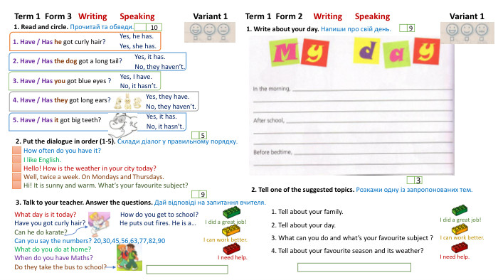 Term 1 Form 3 Writing Speaking Variant 11. Read and circle. Прочитай та обведи.2. Put the dialogue in order (1-5). Склади діалог у правильному порядку.105 Term 1 Form 2 Writing Speaking Variant 1 I need help. I did a great job!I can work better. I need help. I can work better. I did a great job!1. Write about your day. Напиши про свій день.92. Tell one of the suggested topics. Розкажи одну із запропонованих тем.31. Have / Has he got curly hair?2. Have / Has the dog got a long tail?3. Have / Has you got blue eyes ?4. Have / Has they got long ears?5. Have / Has it got big teeth?3. Talk to your teacher. Answer the questions. Дай відповіді на запитання вчителя. 1. Tell about your family.2. Tell about your day.3. What can you do and what’s your favourite subject ?4. Tell about your favourite season and its weather?Yes, he has. Yes, she has. Yes, it has. No, they haven’t. Yes, I have. No, it hasn’t. Yes, they have. No, they haven’t.9 Yes, it has. No, it hasn’t. How often do you have it? I like English. Hello! How is the weather in your city today?Well, twice a week. On Mondays and Thursdays. Hi! It is sunny and warm. What’s your favourite subject?What day is it today? How do you get to school?Have you got curly hair? He puts out fires. He is a…Can he do karate?Can you say the numbers? 20,30,45,56,63,77,82,90 What do you do at home?When do you have Maths?Do they take the bus to school?