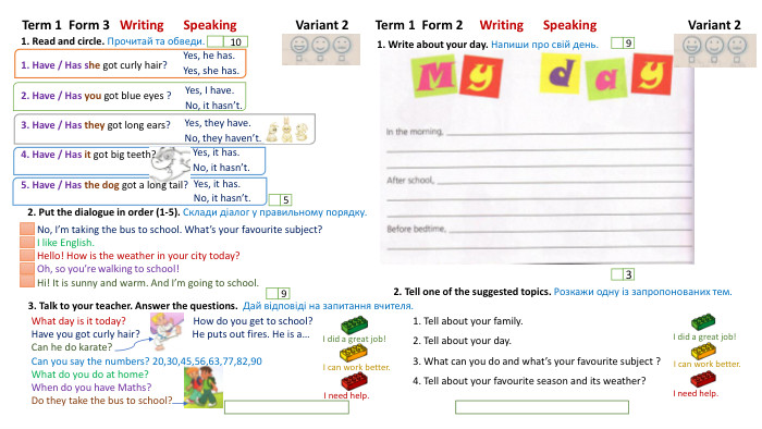 Term 1 Form 3 Writing Speaking Variant 21. Read and circle. Прочитай та обведи.2. Put the dialogue in order (1-5). Склади діалог у правильному порядку.105 Term 1 Form 2 Writing Speaking Variant 2 I need help. I did a great job!I can work better. I need help. I can work better. I did a great job!1. Write about your day. Напиши про свій день.92. Tell one of the suggested topics. Розкажи одну із запропонованих тем.31. Have / Has she got curly hair?2. Have / Has you got blue eyes ?3. Have / Has they got long ears?4. Have / Has it got big teeth?5. Have / Has the dog got a long tail?3. Talk to your teacher. Answer the questions. Дай відповіді на запитання вчителя. 1. Tell about your family.2. Tell about your day.3. What can you do and what’s your favourite subject ?4. Tell about your favourite season and its weather?Yes, he has. Yes, she has. Yes, I have. No, it hasn’t. Yes, they have. No, they haven’t.9 Yes, it has. No, it hasn’t. No, I’m taking the bus to school. What’s your favourite subject?I like English. Hello! How is the weather in your city today?Oh, so you’re walking to school!Hi! It is sunny and warm. And I’m going to school. What day is it today? How do you get to school?Have you got curly hair? He puts out fires. He is a…Can he do karate?Can you say the numbers? 20,30,45,56,63,77,82,90 What do you do at home?When do you have Maths?Do they take the bus to school?Yes, it has. No, it hasn’t.