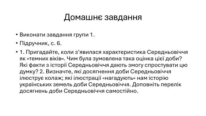 Домашнє завдання. Виконати завдання групи 1. Підручник, с. 6.1. Пригадайте, коли з’явилася характеристика Середньовіччя як «темних віків». Чим була зумовлена така оцінка цієї доби? Які факти з історії Середньовіччя дають змогу спростувати цю думку? 2. Визначте, які досягнення доби Середньовіччя ілюструє колаж; які ілюстрації «нагадують» нам історію українських земель доби Середньовіччя. Доповніть перелік досягнень доби Середньовіччя самостійно.