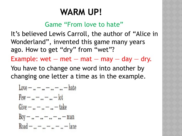 Warm up!Game “From love to hate” It’s believed Lewis Carroll, the author of “Alice in Wonderland”, invented this game many years ago. How to get “dry” from “wet”? Example: wet — met — mat — may — day — dry. You have to change one word into another by changing one letter a time as in the example.