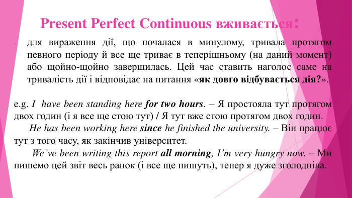Present Perfect Continuous вживається:для вираження дії, що почалася в минулому, тривала протягом певного періоду й все ще триває в теперішньому (на даний момент) або щойно-щойно завершилась. Цей час ставить наголос саме на тривалість дії і відповідає на питання «як довго відбувається дія?».e.g. I have been standing here for two hours. – Я простояла тут протягом двох годин (і я все ще стою тут) / Я тут вже стою протягом двох годин. He has been working here since he finished the university. – Він працює тут з того часу, як закінчив університет. We’ve been writing this report all morning, I’m very hungry now. – Ми пишемо цей звіт весь ранок (і все ще пишуть), тепер я дуже зголодніла. 
