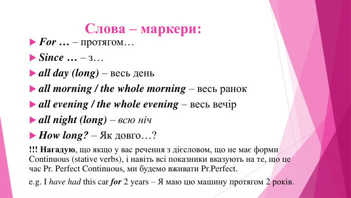 Слова – маркери: For … – протягом…Since … – з…all day (long) – весь деньall morning / the whole morning – весь ранокall evening / the whole evening – весь вечірall night (long) – всю ніч. How long? – Як довго…?!!! Нагадую, що якщо у вас речення з дієсловом, що не має форми Continuous (stative verbs), і навіть всі показники вказують на те, що це час Pr. Perfect Continuous, ми будемо вживати Pr. Perfect.e.g. I have had this car for 2 years – Я маю цю машину протягом 2 років.