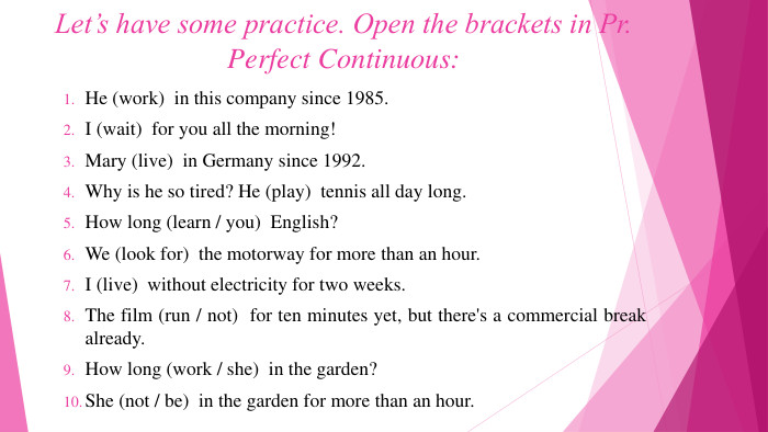 Let’s have some practice. Open the brackets in Pr. Perfect Continuous: He (work)  in this company since 1985. I (wait)  for you all the morning!Mary (live)  in Germany since 1992. Why is he so tired? He (play)  tennis all day long. How long (learn / you)  English?We (look for)  the motorway for more than an hour. I (live)  without electricity for two weeks. The film (run / not)  for ten minutes yet, but there's a commercial break already. How long (work / she)  in the garden?She (not / be)  in the garden for more than an hour.