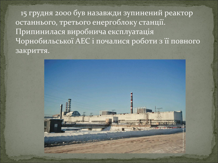      15 грудня 2000 був назавжди зупинений реактор останнього, третього енергоблоку станції. Припинилася виробнича експлуатація Чорнобильської АЕС і почалися роботи з її повного закриття.  