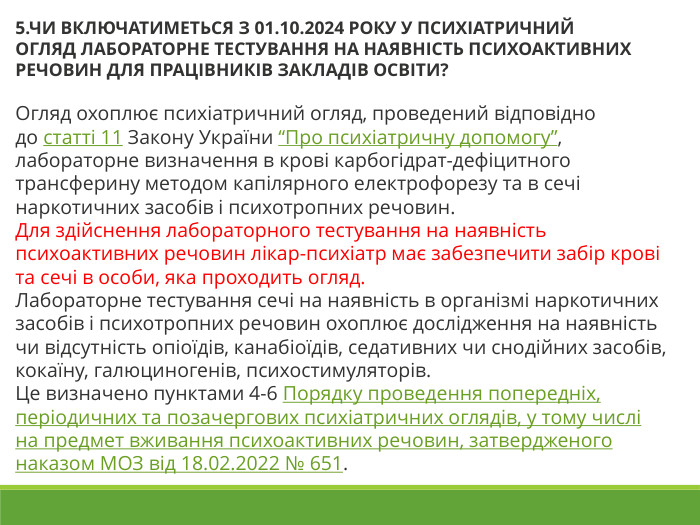5.ЧИ ВКЛЮЧАТИМЕТЬСЯ З 01.10.2024 РОКУ У ПСИХІАТРИЧНИЙ ОГЛЯД ЛАБОРАТОРНЕ ТЕСТУВАННЯ НА НАЯВНІСТЬ ПСИХОАКТИВНИХ РЕЧОВИН ДЛЯ ПРАЦІВНИКІВ ЗАКЛАДІВ ОСВІТИ?  Огляд охоплює психіатричний огляд, проведений відповідно до статті 11 Закону України “Про психіатричну допомогу”, лабораторне визначення в крові карбогідрат-дефіцитного трансферину методом капілярного електрофорезу та в сечі наркотичних засобів і психотропних речовин. Для здійснення лабораторного тестування на наявність психоактивних речовин лікар-психіатр має забезпечити забір крові та сечі в особи, яка проходить огляд. Лабораторне тестування сечі на наявність в організмі наркотичних засобів і психотропних речовин охоплює дослідження на наявність чи відсутність опіоїдів, канабіоїдів, седативних чи снодійних засобів, кокаїну, галюциногенів, психостимуляторів. Це визначено пунктами 4-6 Порядку проведення попередніх, періодичних та позачергових психіатричних оглядів, у тому числі на предмет вживання психоактивних речовин, затвердженого наказом МОЗ від 18.02.2022 № 651. 