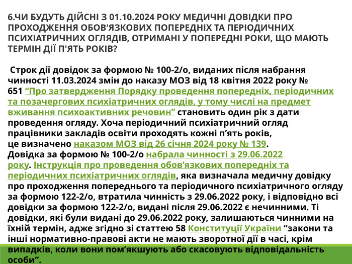 6.ЧИ БУДУТЬ ДІЙСНІ З 01.10.2024 РОКУ МЕДИЧНІ ДОВІДКИ ПРО ПРОХОДЖЕННЯ ОБОВ'ЯЗКОВИХ ПОПЕРЕДНІХ ТА ПЕРІОДИЧНИХ ПСИХІАТРИЧНИХ ОГЛЯДІВ, ОТРИМАНІ У ПОПЕРЕДНІ РОКИ, ЩО МАЮТЬ ТЕРМІН ДІЇ П'ЯТЬ РОКІВ?   Строк дії довідок за формою № 100-2/о, виданих після набрання чинності 11.03.2024 змін до наказу МОЗ від 18 квітня 2022 року № 651 “Про затвердження Порядку проведення попередніх, періодичних та позачергових психіатричних оглядів, у тому числі на предмет вживання психоактивних речовин” становить один рік з дати проведення огляду. Хоча періодичний психіатричний огляд працівники закладів освіти проходять кожні п’ять років, це визначено наказом МОЗ від 26 січня 2024 року № 139. Довідка за формою № 100-2/о набрала чинності з 29.06.2022 року. Інструкція про проведення обов’язкових попередніх та періодичних психіатричних оглядів, яка визначала медичну довідку про проходження попереднього та періодичного психіатричного огляду за формою 122-2/о, втратила чинність з 29.06.2022 року, і відповідно всі довідки за формою 122-2/о, видані після 29.06.2022 є нечинними. Ті довідки, які були видані до 29.06.2022 року, залишаються чинними на їхній термін, адже згідно зі статтею 58 Конституції України “закони та інші нормативно-правові акти не мають зворотної дії в часі, крім випадків, коли вони пом’якшують або скасовують відповідальність особи”. 
