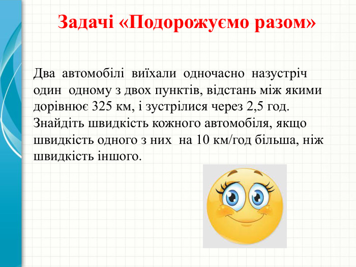 Задачі «Подорожуємо разом»Два автомобілі виїхали одночасно назустріч один одному з двох пунктів, відстань між якими дорівнює 325 км, і зустрілися через 2,5 год. Знайдіть швидкість кожного автомобіля, якщо швидкість одного з них на 10 км/год більша, ніж швидкість іншого.