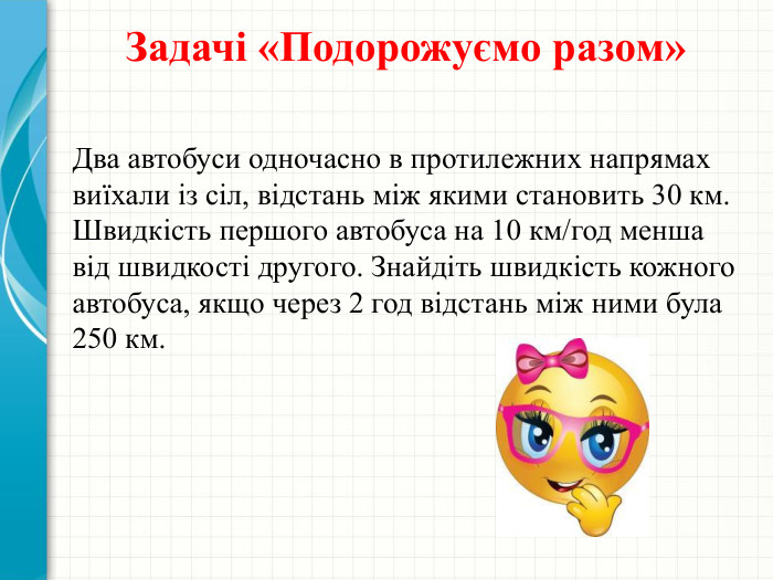 Задачі «Подорожуємо разом»Два автобуси одночасно в протилежних напрямах виїхали із сіл, відстань між якими становить 30 км. Швидкість першого автобуса на 10 км/год менша від швидкості другого. Знайдіть швидкість кожного автобуса, якщо через 2 год відстань між ними була 250 км. 