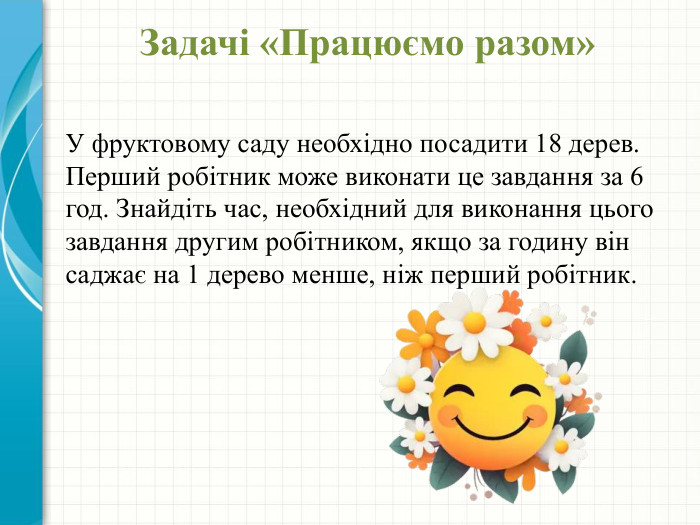 Задачі «Працюємо разом» У фруктовому саду необхідно посадити 18 дерев. Перший робітник може виконати це завдання за 6 год. Знайдіть час, необхідний для виконання цього завдання другим робітником, якщо за годину він саджає на 1 дерево менше, ніж перший робітник.
