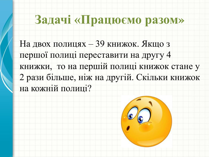 Задачі «Працюємо разом»На двох полицях – 39 книжок. Якщо з першої полиці переставити на другу 4 книжки, то на першій полиці книжок стане у 2 рази більше, ніж на другій. Скільки книжок на кожній полиці?