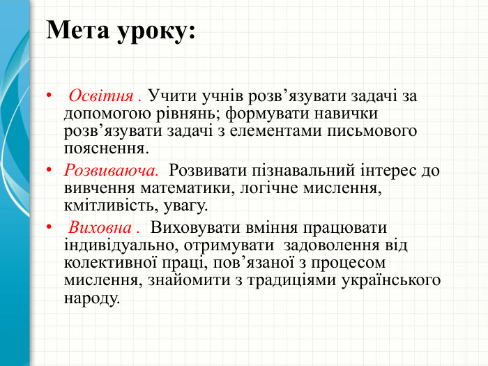Мета уроку: Освітня . Учити учнів розв’язувати задачі за допомогою рівнянь; формувати навички розв’язувати задачі з елементами письмового пояснення. Розвиваюча. Розвивати пізнавальний інтерес до вивчення математики, логічне мислення, кмітливість, увагу. Виховна . Виховувати вміння працювати індивідуально, отримувати задоволення від колективної праці, пов’язаної з процесом мислення, знайомити з традиціями українського народу.