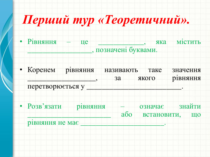  Перший тур «Теоретичний». Рівняння – це ____________, яка містить _________________, позначені буквами. Коренем рівняння називають таке значення __________________, за якого рівняння перетворюється у _________________________. Розв’язати рівняння – означає знайти ______________________ або встановити, що рівняння не має ______________________.