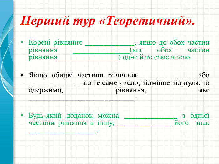 Перший тур «Теоретичний». Корені рівняння _____________, якщо до обох частин рівняння _______________(від обох частин рівняння________________) одне й те саме число. Якщо обидві частини рівняння_______________ або ______________ на те саме число, відмінне від нуля, то одержимо, рівняння, яке ____________________________. Будь-який доданок можна ______________ з однієї частини рівняння в іншу, ______________ його знак __________________.