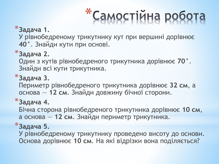 Самостійна робота Задача 1. У рівнобедреному трикутнику кут при вершині дорівнює 40°. Знайди кути при основі. Задача 2. Один з кутів рівнобедреного трикутника дорівнює 70°. Знайди всі кути трикутника. Задача 3. Периметр рівнобедреного трикутника дорівнює 32 см, а основа — 12 см. Знайди довжину бічної сторони. Задача 4. Бічна сторона рівнобедреного трикутника дорівнює 10 см, а основа — 12 см. Знайди периметр трикутника. Задача 5. У рівнобедреному трикутнику проведено висоту до основи. Основа дорівнює 10 см. На які відрізки вона поділяється?