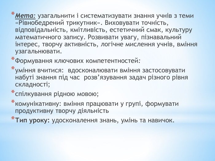 Мета: узагальнити і систематизувати знання учнів з теми «Рівнобедрений трикутник». Виховувати точність, відповідальність, кмітливість, естетичний смак, культуру математичного запису. Розвивати увагу, пізнавальний інтерес, творчу активність, логічне мислення учнів, вміння узагальнювати. Формування ключових компетентностей:уміння вчитися: вдосконалювати вміння застосовувати набуті знання під час розв’язування задач різного рівня складності;спілкування рідною мовою;комунікативну: вміння працювати у групі, формувати продуктивну творчу діяльність Тип уроку: удосконалення знань, умінь та навичок. 