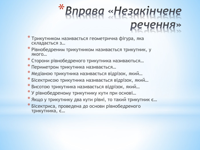 Вправа «Незакінчене речення»Трикутником називається геометрична фігура, яка складається з…Рівнобедреним трикутником називається трикутник, у якого…Сторони рівнобедреного трикутника називаються…Периметром трикутника називається…Медіаною трикутника називається відрізок, який…Бісектрисою трикутника називається відрізок, який…Висотою трикутника називається відрізок, який…У рівнобедреному трикутнику кути при основі…Якщо у трикутнику два кути рівні, то такий трикутник є…Бісектриса, проведена до основи рівнобедреного трикутника, є…