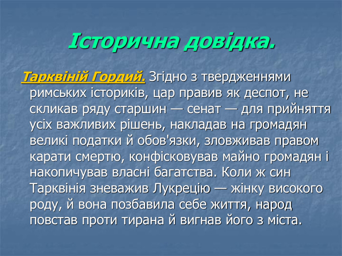 Історична довідка.  Тарквіній Гордий. Згідно з твердженнями римських істориків, цар правив як деспот, не скликав ряду старшин — сенат — для прийняття усіх важливих рішень, накладав на громадян великі податки й обов'язки, зловживав правом карати смертю, конфісковував майно громадян і накопичував власні багатства. Коли ж син Тарквінія зневажив Лукрецію — жінку високого роду, й вона позбавила себе життя, народ повстав проти тирана й вигнав його з міста. 