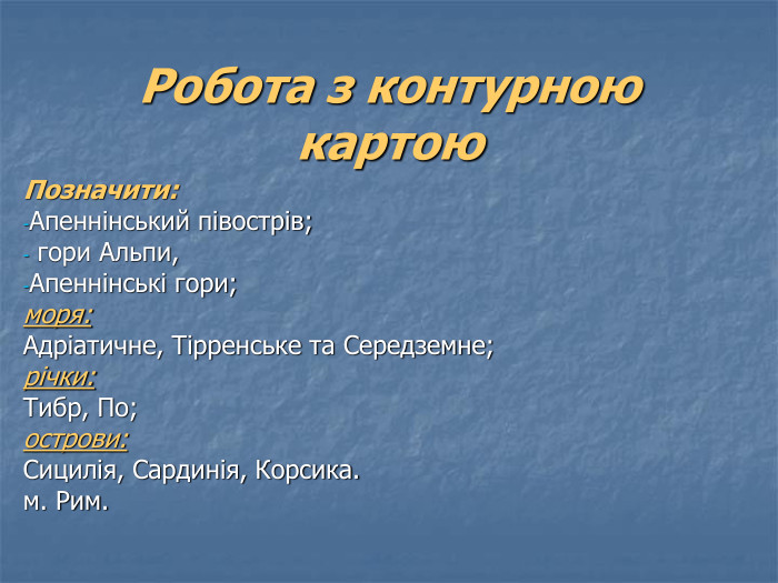 Робота з контурною картою Позначити: Апеннінський півострів;  гори Альпи,  Апеннінські гори; моря:  Адріатичне, Тірренське та Середземне; річки:  Тибр, По; острови:  Сицилія, Сардинія, Корсика. м. Рим. 