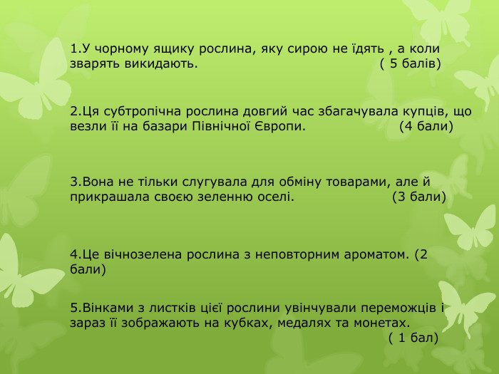1. У чорному ящику рослина, яку сирою не їдять , а коли зварять викидають. ( 5 балів)2. Ця субтропічна рослина довгий час збагачувала купців, що везли її на базари Північної Європи. (4 бали)3. Вона не тільки слугувала для обміну товарами, але й прикрашала своєю зеленню оселі. (3 бали)4. Це вічнозелена рослина з неповторним ароматом. (2 бали)5. Вінками з листків цієї рослини увінчували переможців і зараз її зображають на кубках, медалях та монетах. ( 1 бал)