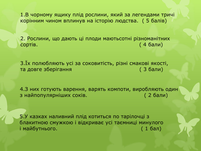 1. В чорному ящику плід рослини, який за легендами тричі корінним чином вплинув на історію людства. ( 5 балів)2. Рослини, що дають ці плоди маютьсотні різноманітних сортів. ( 4 бали)3.Їх полюбляють усі за соковитість, різні смакові якості, та довге зберігання ( 3 бали)4. З них готують варення, варять компоти, виробляють один з найпопулярніших соків. ( 2 бали)5. У казках наливний плід котиться по тарілочці з блакитною смужкою і відкриває усі таємниці минулого і майбутнього. ( 1 бал)