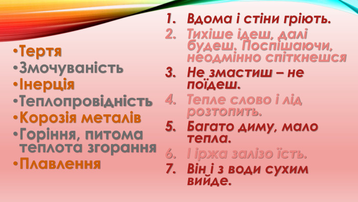 Тертя. ЗмочуваністьІнерція. Теплопровідність. Корозія металів. Горіння, питома теплота згорання. Плавлення. Вдома і стіни гріють. Тихіше ідеш, далі будеш. Поспішаючи, неодмінно спіткнешся. Не змастиш – не поїдеш. Тепле слово і лід розтопить. Багато диму, мало тепла.І іржа залізо їсть. Він і з води сухим вийде.