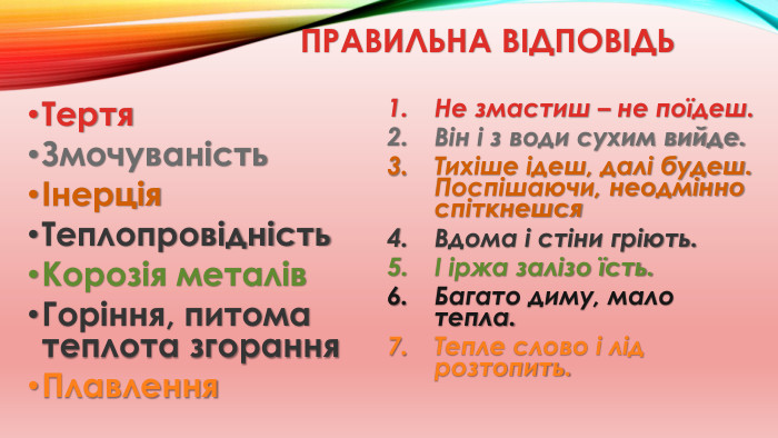 Правильна відповідь. Тертя. ЗмочуваністьІнерція. Теплопровідність. Корозія металів. Горіння, питома теплота згорання. Плавлення. Не змастиш – не поїдеш. Він і з води сухим вийде. Тихіше ідеш, далі будеш. Поспішаючи, неодмінно спіткнешся. Вдома і стіни гріють.І іржа залізо їсть. Багато диму, мало тепла. Тепле слово і лід розтопить.