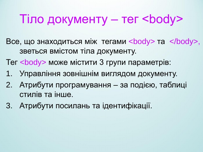 Тіло документу – тег <body> Все, що знаходиться між  тегами <body> та  </body>, зветься вмістом тіла документу. Тег <body> може містити 3 групи параметрів: Управління зовнішнім виглядом документу. Атрибути програмування – за подією, таблиці стилів та інше. Атрибути посилань та ідентифікації. 