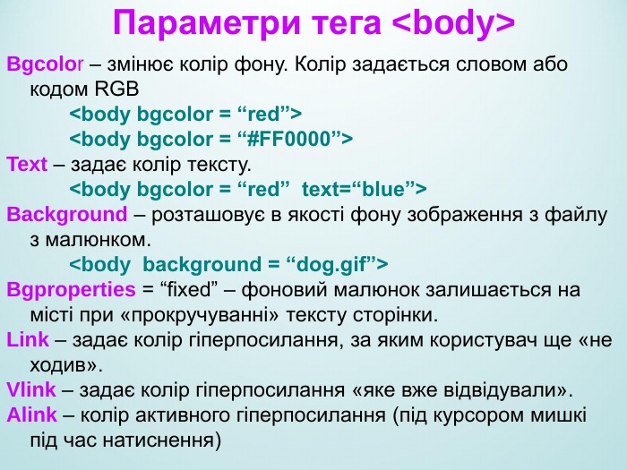 Параметри тега <body> Bgcolor – змінює колір фону. Колір задається словом або  кодом RGB   <body bgcolor = “red”>   <body bgcolor = “#FF0000”> Text – задає колір тексту.   <body bgcolor = “red”  text=“blue”> Background – розташовує в якості фону зображення з файлу з малюнком.   <body  background = “dog.gif”> Bgproperties = “fixed” – фоновий малюнок залишається на місті при «прокручуванні» тексту сторінки. Link – задає колір гіперпосилання, за яким користувач ще «не ходив». Vlink – задає колір гіперпосилання «яке вже відвідували». Alink – колір активного гіперпосилання (під курсором мишкі під час натиснення)   