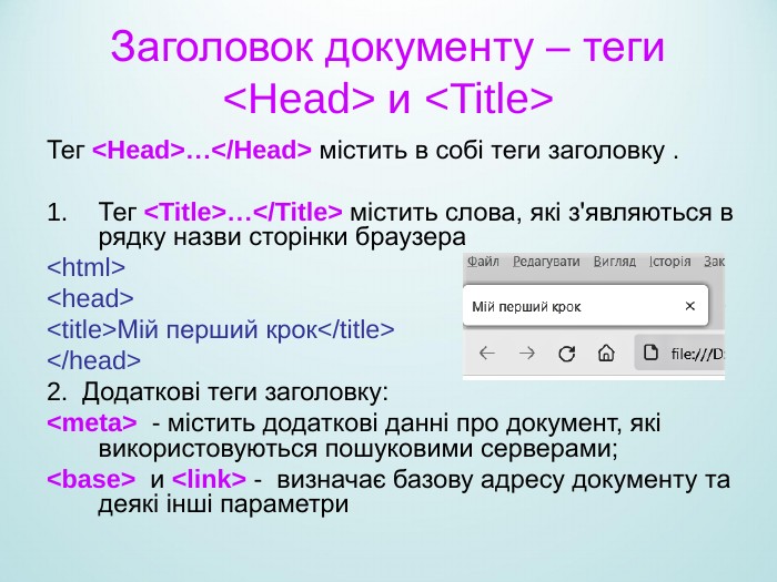 Заголовок документу – теги <Head> и <Title> Тег <Head>…</Head> містить в собі теги заголовку .  Тег <Title>…</Title> містить слова, які з'являються в рядку назви сторінки браузера <html> <head> <title>Мій перший крок</title> </head> 2.  Додаткові теги заголовку: <meta>  - містить додаткові данні про документ, які використовуються пошуковими серверами; <base>  и <link> -  визначає базову адресу документу та деякі інші параметри  