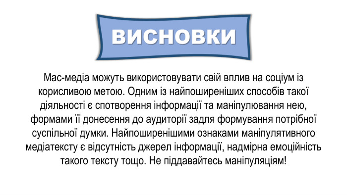 Мас-медіа можуть використовувати свій вплив на соціум із корисливою метою. Одним із найпоширеніших способів такої діяльності є спотворення інформації та маніпулювання нею, формами її донесення до аудиторії задля формування потрібної суспільної думки. Найпоширенішими ознаками маніпулятивного медіатексту є відсутність джерел інформації, надмірна емоційність такого тексту тощо. Не піддавайтесь маніпуляціям!
