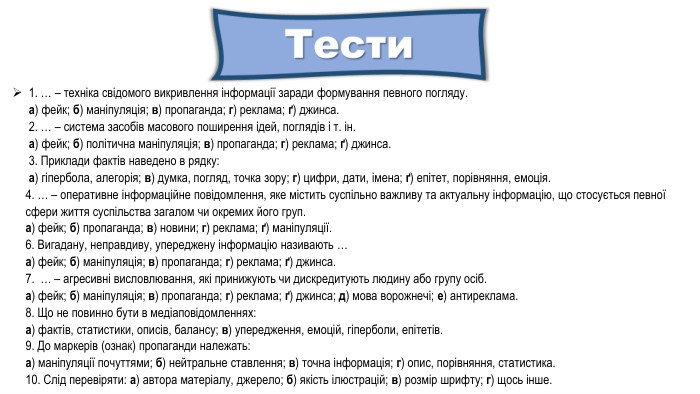 1. … – техніка свідомого викривлення інформації заради формування певного погляду.а) фейк; б) маніпуляція; в) пропаганда; г) реклама; ґ) джинса.2. … – система засобів масового поширення ідей, поглядів і т. ін.а) фейк; б) політична маніпуляція; в) пропаганда; г) реклама; ґ) джинса.3. Приклади фактів наведено в рядку:а) гіпербола, алегорія; в) думка, погляд, точка зору; г) цифри, дати, імена; ґ) епітет, порівняння, емоція.4. … – оперативне інформаційне повідомлення, яке містить суспільно важливу та актуальну інформацію, що стосується певної сфери життя суспільства загалом чи окремих його груп.а) фейк; б) пропаганда; в) новини; г) реклама; ґ) маніпуляції.6. Вигадану, неправдиву, упереджену інформацію називають …а) фейк; б) маніпуляція; в) пропаганда; г) реклама; ґ) джинса.7. … – агресивні висловлювання, які принижують чи дискредитують людину або групу осіб.а) фейк; б) маніпуляція; в) пропаганда; г) реклама; ґ) джинса; д) мова ворожнечі; е) антиреклама.8. Що не повинно бути в медіаповідомленнях:а) фактів, статистики, описів, балансу; в) упередження, емоцій, гіперболи, епітетів.9. До маркерів (ознак) пропаганди належать:а) маніпуляції почуттями; б) нейтральне ставлення; в) точна інформація; г) опис, порівняння, статистика.10. Слід перевіряти: а) автора матеріалу, джерело; б) якість ілюстрацій; в) розмір шрифту; г) щось інше.