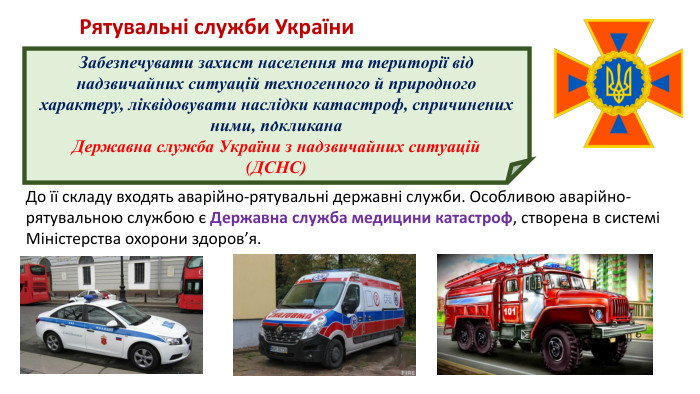  . Забезпечувати захист населення та території від надзвичайних ситуацій техногенного й природного характеру, ліквідовувати наслідки катастроф, спричинених ними, покликана Державна служба України з надзвичайних ситуацій (ДСНС)Рятувальні служби України. До її складу входять аварійно-рятувальні державні служби. Особливою аварійно-рятувальною службою є Державна служба медицини катастроф, створена в системі Міністерства охорони здоров’я.