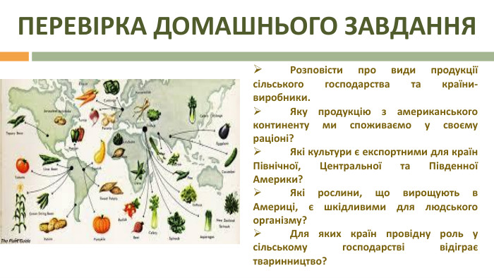 ПЕРЕВІРКА ДОМАШНЬОГО ЗАВДАННЯ	Розповісти про види продукції сільського господарства та країни-виробники. Яку продукцію з американського континенту ми споживаємо у своєму раціоні?	Які культури є експортними для країн Північної, Центральної та Південної Америки?	Які рослини, що вирощують в Америці, є шкідливими для людського організму?	Для яких країн провідну роль у сільському господарстві відіграє тваринництво?